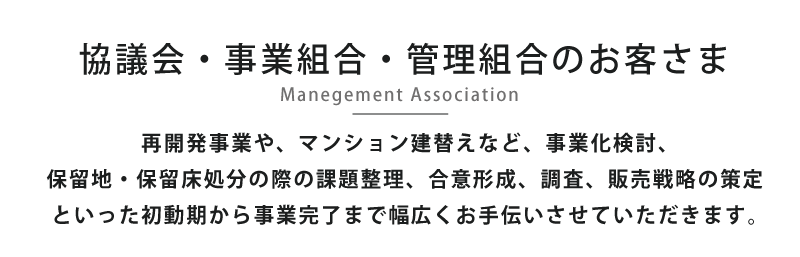 事業組合・管理組合のお客さま -Management Association- マンション建替えや保留地処分の際の課題整理から、合意形成、調査、販売戦略の策定まで幅広くお手伝いさせていただきます。