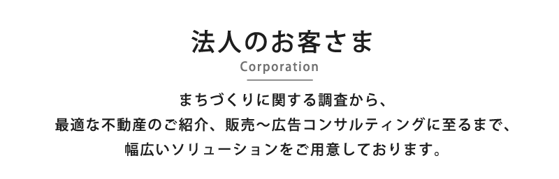 法人のお客さま -Corporation- まちづくりに関する調査から、最適な不動産のご紹介、販売～広告コンサルティングに至るまで、幅広いソリューションをご用意しております。