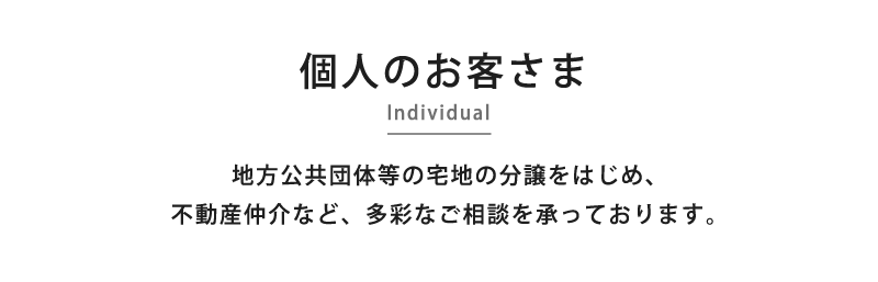 個人のお客さま -Individual- 地方公共団体等の宅地の分譲をはじめ、不動産仲介など、多彩なご相談を承っております。