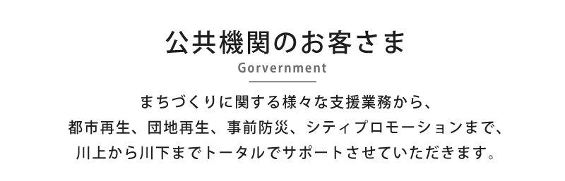 公共機関のお客さま -Gorvernment- まちづくりに関する様々な支援業務から、都市再生、団地再生、事前防災、シティプロモーションまで、川上から川下までトータルでサポートさせていただきます。