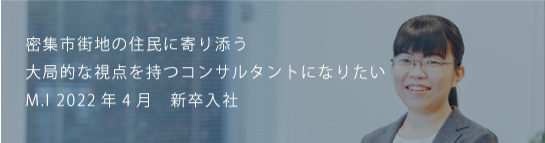 密集市街地の住民に寄り添う大局的な視点を持つコンサルタントになりたい M.I 2022新卒入社
