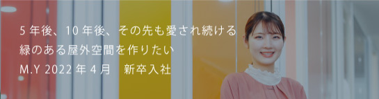 5 年後、10 年後、その先も愛され続ける緑のある屋外空間を作りたい M.Y 2022新卒入社