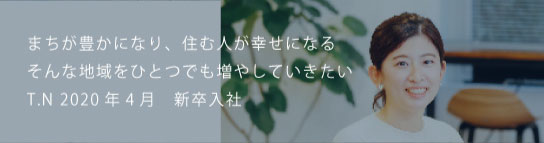 まちが豊かになり、住む人が幸せになるそんな地域をひとつでも増やしていきたい T.N 2020新卒入社