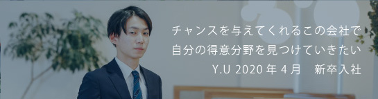 チャンスを与えてくれるこの会社で自分の得意分野を見つけていきたい Y.U 2020新卒入社