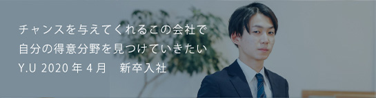 チャンスを与えてくれるこの会社で自分の得意分野を見つけていきたい Y.U 2020新卒入社