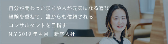 自分が関わったまちや人が元気になる喜び経験を重ねて、誰からも信頼されるコンサルタントを目指す N.Y 2019新卒入社
