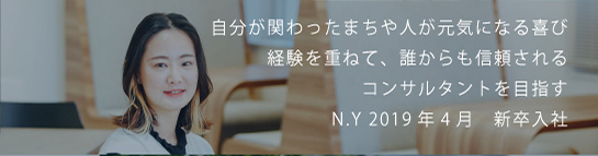 自分が関わったまちや人が元気になる喜び経験を重ねて、誰からも信頼されるコンサルタントを目指す N.Y 2019新卒入社