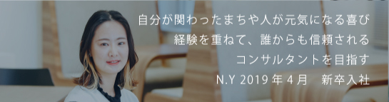 自分が関わったまちや人が元気になる喜び経験を重ねて、誰からも信頼されるコンサルタントを目指す N.Y 2019新卒入社