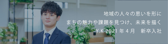 地域の人々の思いを形にまちの魅力や課題を見つけ、未来を描く Y.K 2021新卒入社