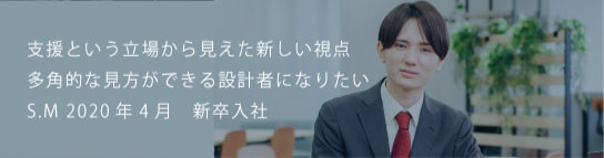 支援という立場から見えた新しい視点多角的な見方ができる設計者になりたい S.M 2021新卒入社