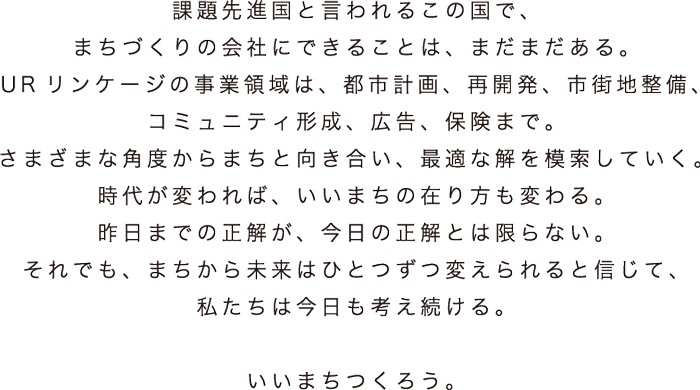 課題先進国と言われるこの国で、まちづくりの会社にできることは、まだまだある。URリンケージの事業領域は、都市計画、再開発、市街地整備、コミュニティ形成、広告、保険まで。さまざまな角度からまちと向き合い、最適な解を模索していく。時代が変われば、いいまちの在り方も変わる。昨日までの正解が、今日の正解とは限らない。それでも、まちから未来はひとつずつ変えられると信じて、私たちは今日も考え続ける。いいまちつくろう。