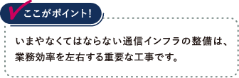 いまやなくてはならない通信インフラの整備は、業務効率を左右する重要な工事です。